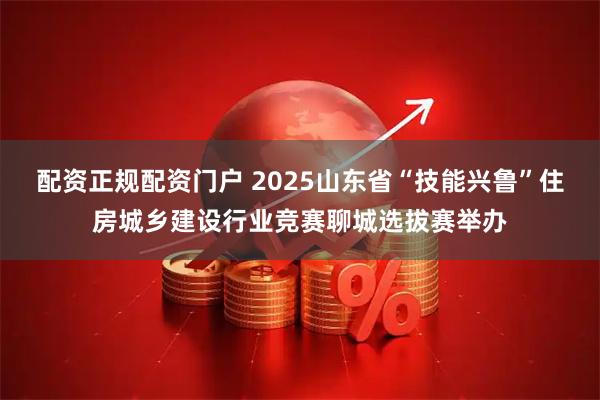配资正规配资门户 2025山东省“技能兴鲁”住房城乡建设行业竞赛聊城选拔赛举办