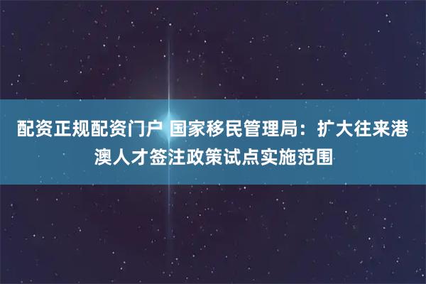 配资正规配资门户 国家移民管理局：扩大往来港澳人才签注政策试点实施范围