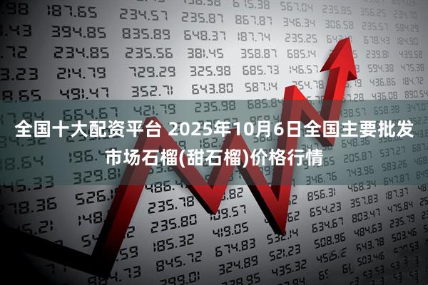 全国十大配资平台 2025年10月6日全国主要批发市场石榴(甜石榴)价格行情