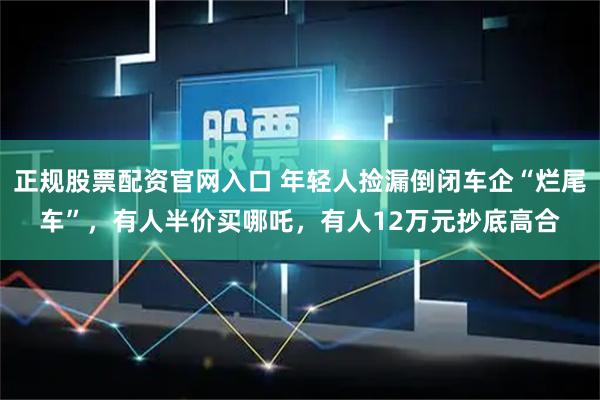 正规股票配资官网入口 年轻人捡漏倒闭车企“烂尾车”，有人半价买哪吒，有人12万元抄底高合
