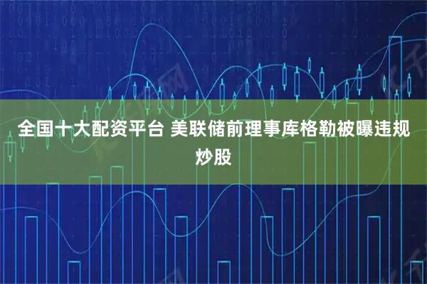 全国十大配资平台 美联储前理事库格勒被曝违规炒股