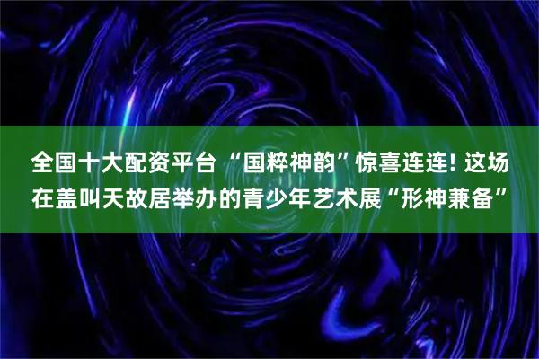全国十大配资平台 “国粹神韵”惊喜连连! 这场在盖叫天故居举办的青少年艺术展“形神兼备”