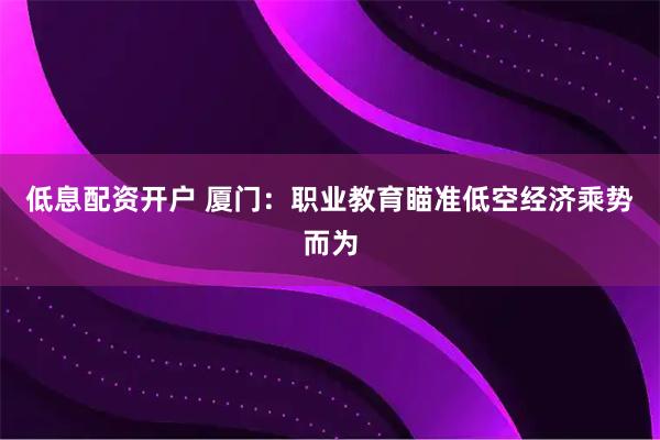 低息配资开户 厦门：职业教育瞄准低空经济乘势而为
