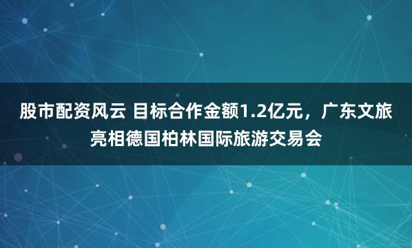 股市配资风云 目标合作金额1.2亿元，广东文旅亮相德国柏林国际旅游交易会