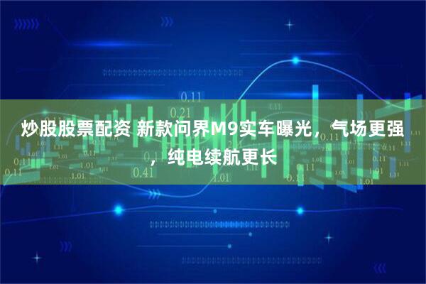 炒股股票配资 新款问界M9实车曝光，气场更强，纯电续航更长