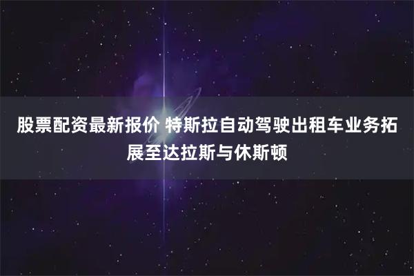 股票配资最新报价 特斯拉自动驾驶出租车业务拓展至达拉斯与休斯顿