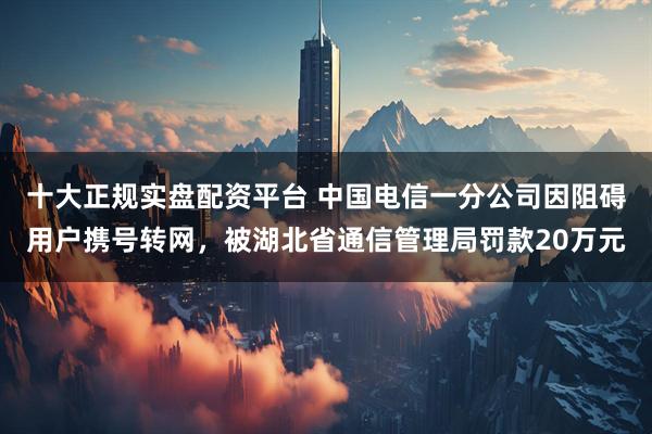 十大正规实盘配资平台 中国电信一分公司因阻碍用户携号转网，被湖北省通信管理局罚款20万元